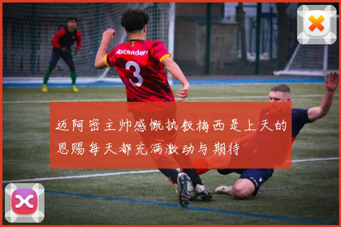 迈阿密主帅感慨执教梅西是上天的恩赐每天都充满激动与期待