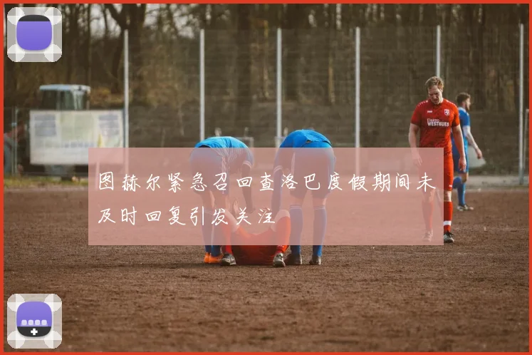 图赫尔紧急召回查洛巴度假期间未及时回复引发关注