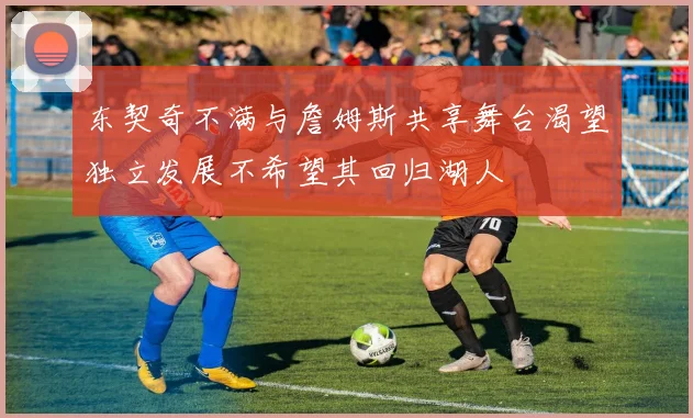 东契奇不满与詹姆斯共享舞台渴望独立发展不希望其回归湖人