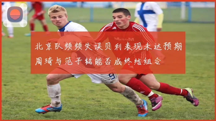 北京队频频失误贝利表现未达预期周琦与范子铭能否成终结组合