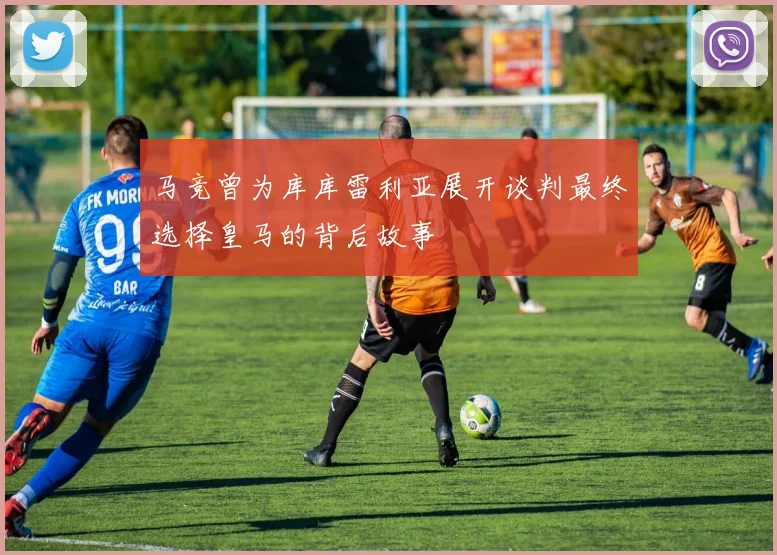 马竞曾为库库雷利亚展开谈判最终选择皇马的背后故事