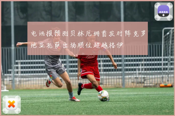 电讯报预测贝林厄姆首发对阵克罗地亚孔萨出场顺位超越格伊