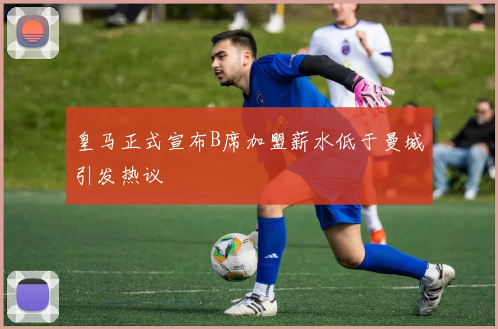 皇马正式宣布B席加盟薪水低于曼城引发热议