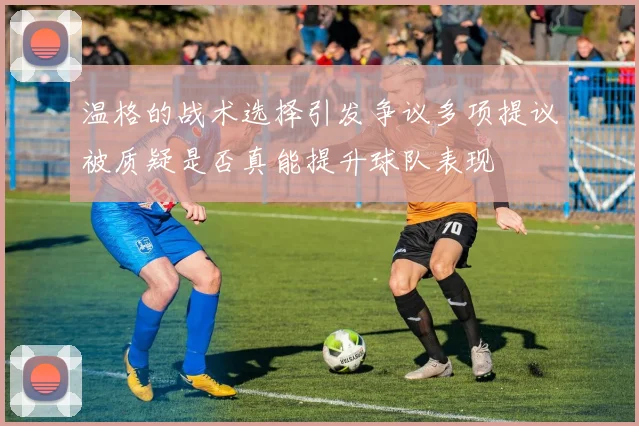 温格的战术选择引发争议多项提议被质疑是否真能提升球队表现