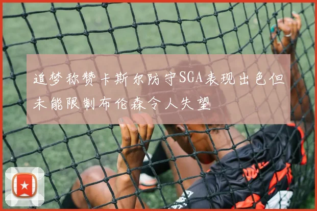 追梦称赞卡斯尔防守SGA表现出色但未能限制布伦森令人失望