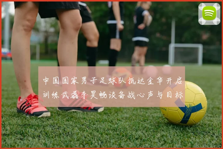 中国国家男子足球队抵达金华开启训练武磊李昊畅谈备战心声与目标