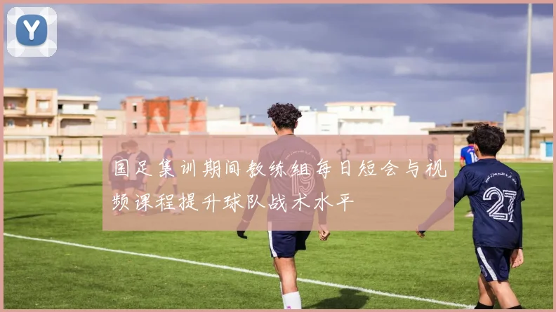 国足集训期间教练组每日短会与视频课程提升球队战术水平