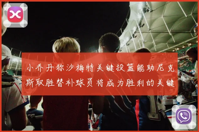 小乔丹称沙梅特关键投篮能助尼克斯取胜替补球员将成为胜利的关键因素