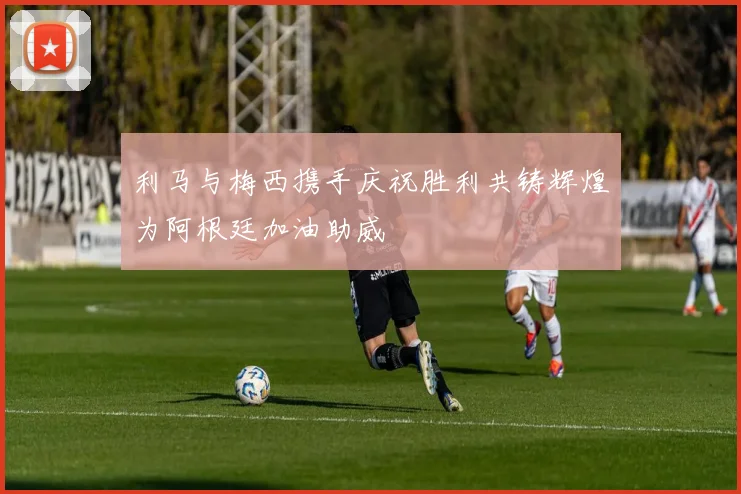 利马与梅西携手庆祝胜利共铸辉煌为阿根廷加油助威
