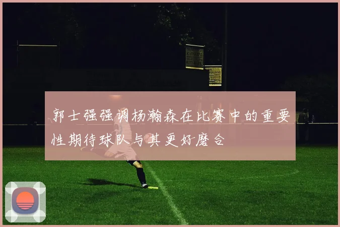 郭士强强调杨瀚森在比赛中的重要性期待球队与其更好磨合