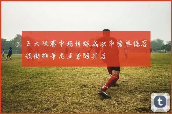 五大联赛中场传球成功率榜单德容领衔维蒂尼亚紧随其后