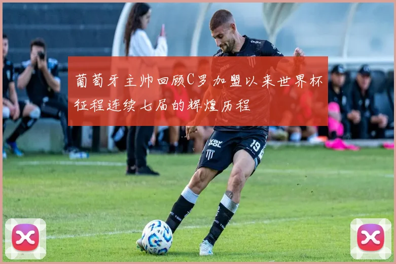 葡萄牙主帅回顾C罗加盟以来世界杯征程连续七届的辉煌历程
