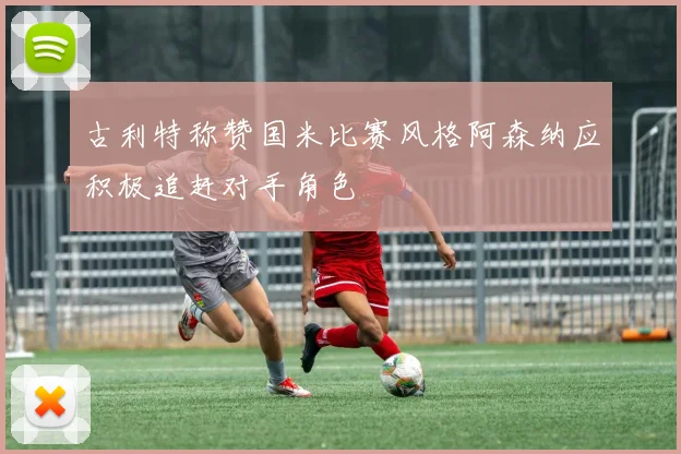 古利特称赞国米比赛风格阿森纳应积极追赶对手角色