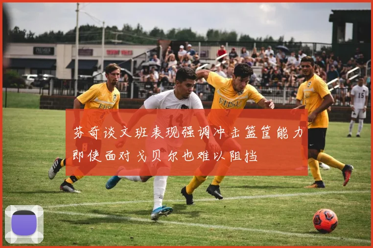 芬奇谈文班表现强调冲击篮筐能力即使面对戈贝尔也难以阻挡