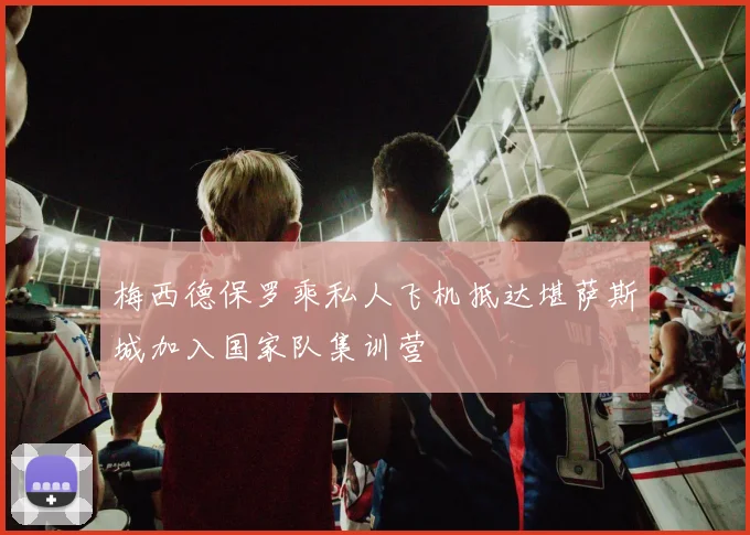 梅西德保罗乘私人飞机抵达堪萨斯城加入国家队集训营