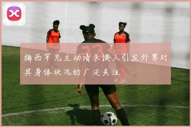 梅西罕见主动请求换人引发外界对其身体状况的广泛关注