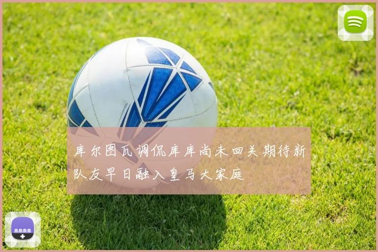 库尔图瓦调侃库库尚未回关期待新队友早日融入皇马大家庭