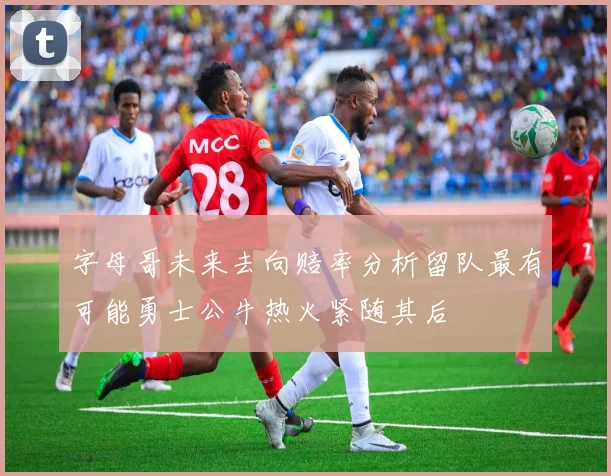 字母哥未来去向赔率分析留队最有可能勇士公牛热火紧随其后