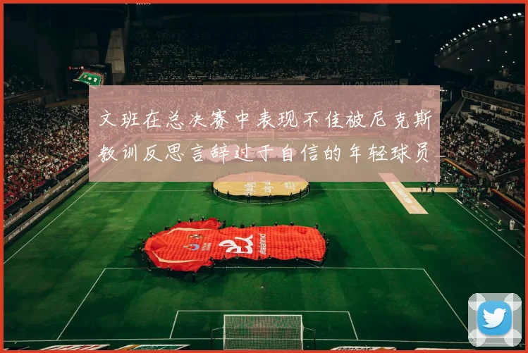 文班在总决赛中表现不佳被尼克斯教训反思言辞过于自信的年轻球员成长之路