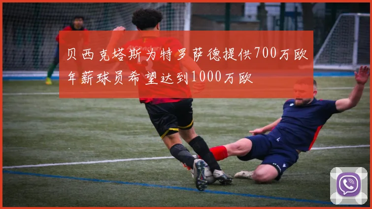 贝西克塔斯为特罗萨德提供700万欧年薪球员希望达到1000万欧