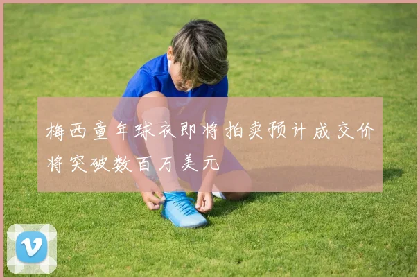梅西童年球衣即将拍卖预计成交价将突破数百万美元