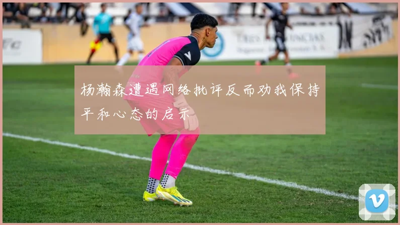 杨瀚森遭遇网络批评反而劝我保持平和心态的启示