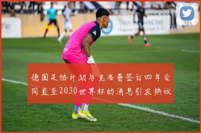 德国足协计划与克洛普签订四年合同直至2030世界杯的消息引发热议