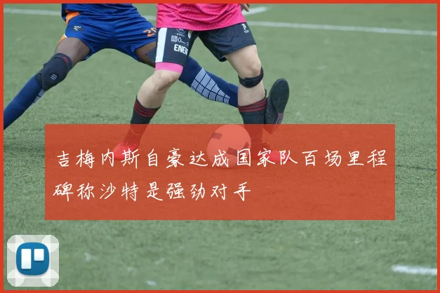 吉梅内斯自豪达成国家队百场里程碑称沙特是强劲对手