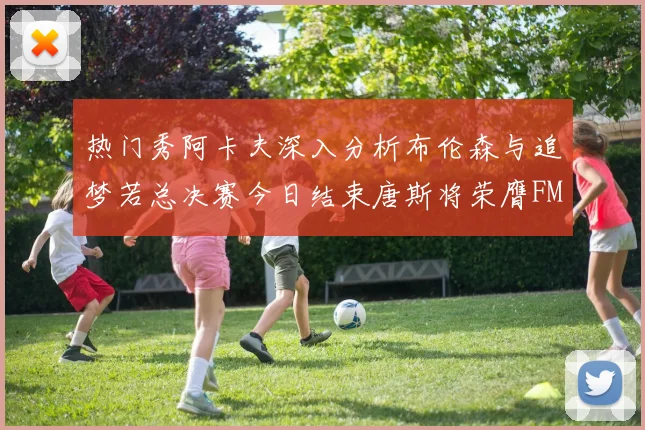 热门秀阿卡夫深入分析布伦森与追梦若总决赛今日结束唐斯将荣膺FMVP