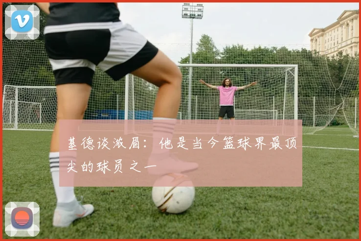 基德谈浓眉：他是当今篮球界最顶尖的球员之一